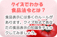 【クイズでわかる食品法令とは?】 食品表示には多くのルールがあります。クイズ形式であなたの食品表示の知識をチェックしてみましょう。 【クイズでわかる食品法令とは?】 食品表示には多くのルールがあります。クイズ形式であなたの食品表示の知識をチェックしてみましょう。
