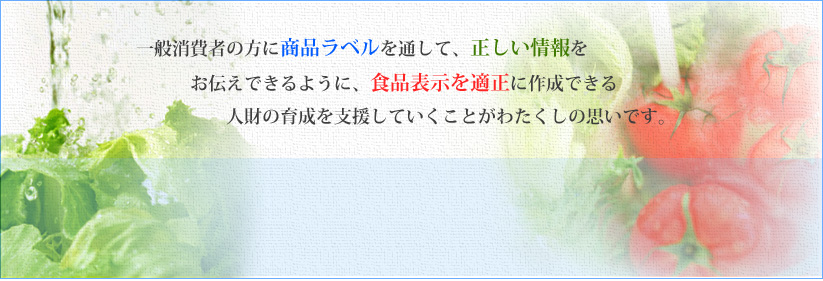 一般消費者の方に商品ラベルを通して、正しい情報をお伝えできるように、食品表示を適正に作成できる人財の育成を支援していくことがわたくしの思いです。 一般消費者の方に商品ラベルを通して、正しい情報をお伝えできるように、食品表示を適正に作成できる人財の育成を支援していくことがわたくしの思いです。