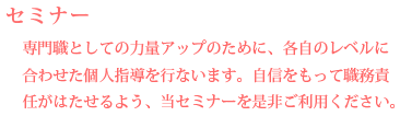 【セミナー】 専門職としての力量アップのために、各自のレベルに合わせた個人指導を行ないます。自信をもって職務責任がはたせるよう、当セミナーを是非ご利用ください。 【セミナー】 専門職としての力量アップのために、各自のレベルに合わせた個人指導を行ないます。自信をもって職務責任がはたせるよう、当セミナーを是非ご利用ください。