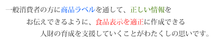 一般消費者の方に商品ラベルを通して、正しい情報をお伝えできるように、食品表示を適正に作成できる人財の育成を支援していくことがわたくしの思いです。 一般消費者の方に商品ラベルを通して、正しい情報をお伝えできるように、食品表示を適正に作成できる人財の育成を支援していくことがわたくしの思いです。