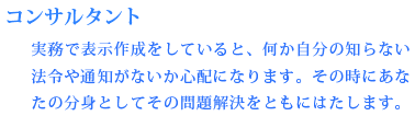 【コンサルタント】　実務で表示作成をしていると、何か自分の知らない法令や通知がないか心配になります。その時にあなたの分身としてその問題解決をともにはたします。
